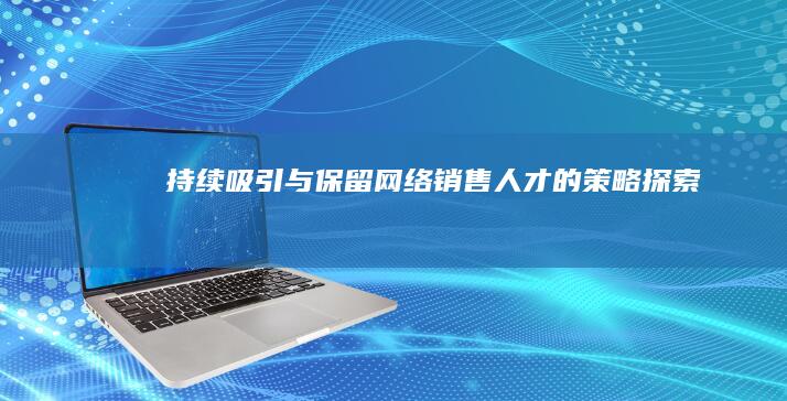 持续吸引与保留网络销售人才的策略探索